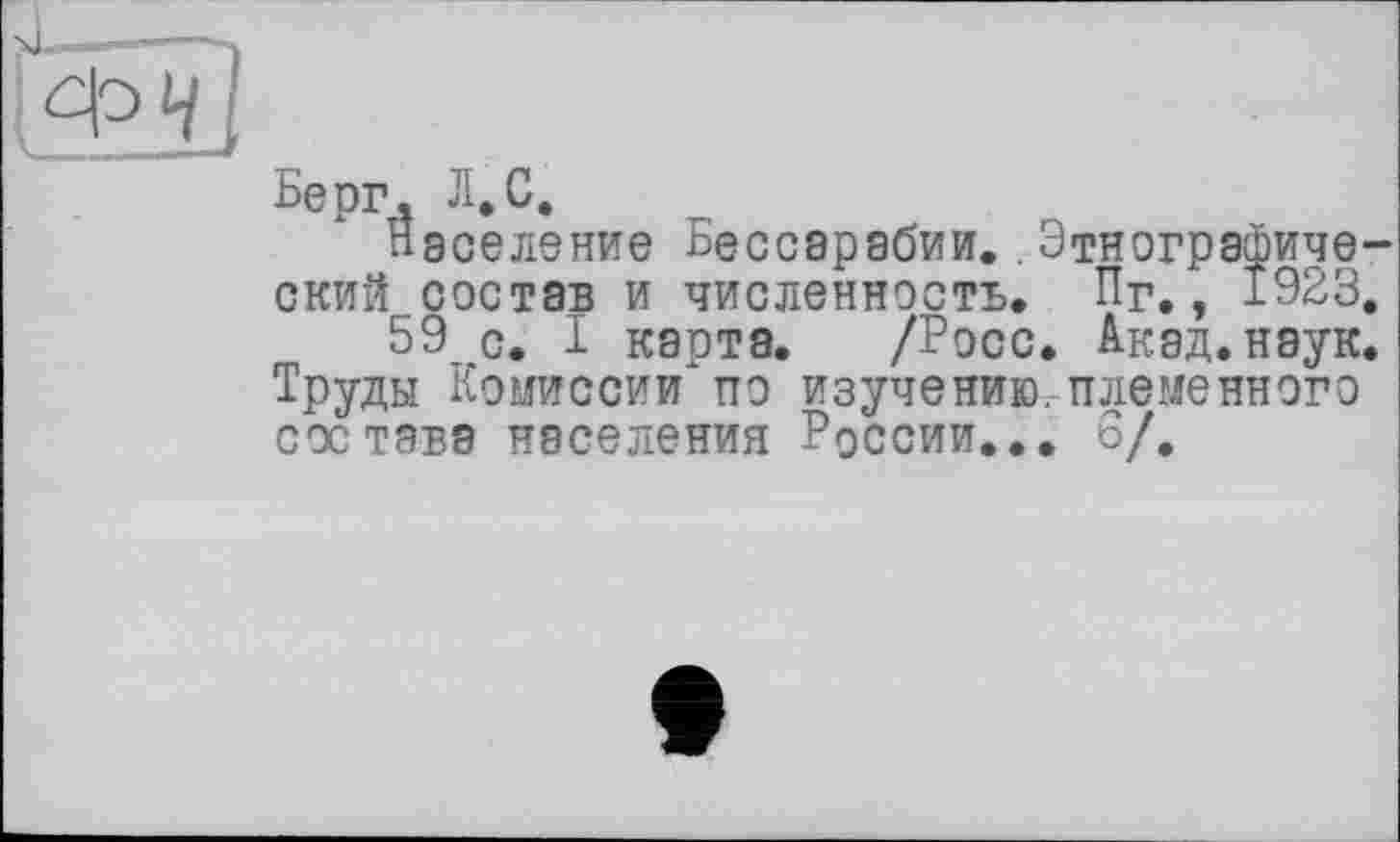 ﻿ФЧ
Берг. Л.С.
Население Бессарабии. Этнографический состав и численность. Пг., 1923.
59 с. I карта. /Росс. Акад. наук. Труды Комиссии по изучению.племенного состава населения России... 6/.